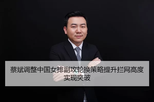 蔡斌调整中国女排副攻轮换策略提升拦网高度实现突破