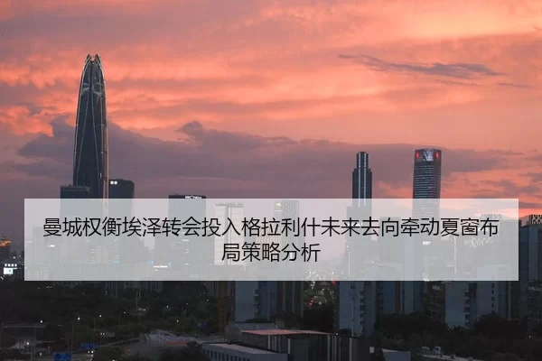 曼城权衡埃泽转会投入格拉利什未来去向牵动夏窗布局策略分析