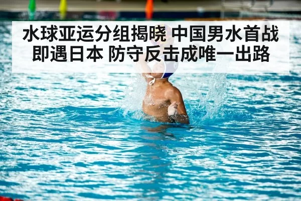 水球亚运分组揭晓 中国男水首战即遇日本 防守反击成唯一出路