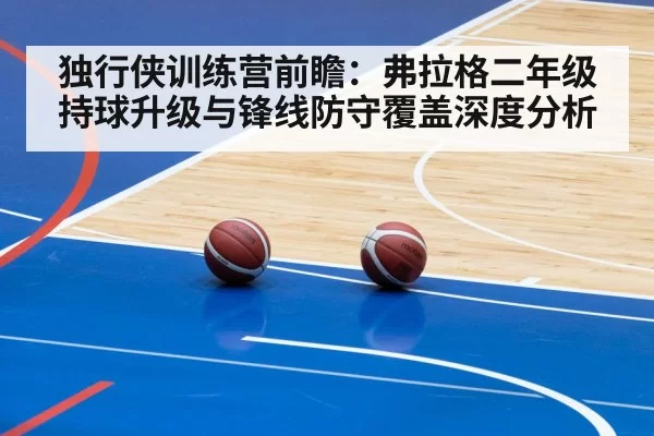 独行侠训练营前瞻：弗拉格二年级持球升级与锋线防守覆盖深度分析