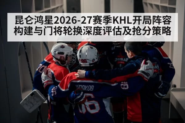 昆仑鸿星2026-27赛季KHL开局阵容构建与门将轮换深度评估及抢分策略